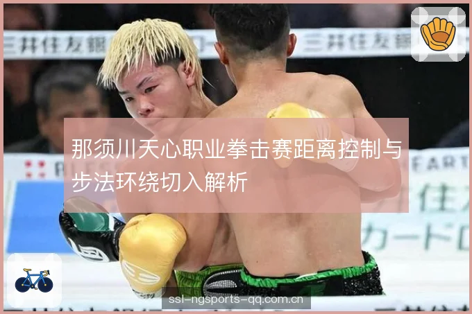 那须川天心职业拳击赛距离控制与步法环绕切入解析 那须川天心职业拳击赛距离控制与步法环绕切入解析